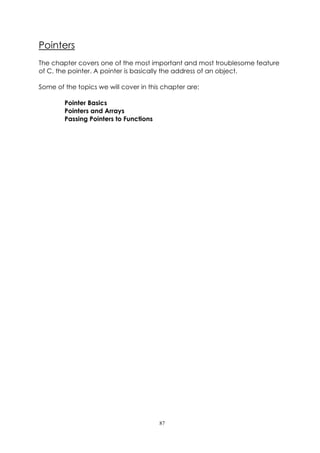 Pointers
The chapter covers one of the most important and most troublesome feature
of C, the pointer. A pointer is basically the address of an object.

Some of the topics we will cover in this chapter are:

        Pointer Basics
        Pointers and Arrays
        Passing Pointers to Functions




                                        87
 