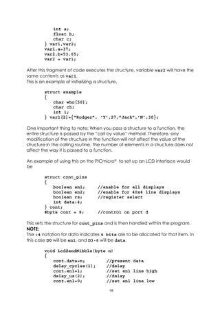 int a;
           float b;
           char c;
        } var1,var2;
        var1.a=37;
        var2.b=53.65;
        var2 = var1;

After this fragment of code executes the structure, variable var2 will have the
same contents as var1.
This is an example of initializing a structure.

        struct example
        {
           char who[50];
           char ch;
           int i;
        } var1[2]={“Rodger”, ‘Y’,27,”Jack”,’N’,30};

One important thing to note: When you pass a structure to a function, the
entire structure is passed by the “call by value” method. Therefore, any
modification of the structure in the function will not affect the value of the
structure in the calling routine. The number of elements in a structure does not
affect the way it is passed to a function.

An example of using this on the PICmicro® to set up an LCD interface would
be

        struct cont_pins
        {
           boolean en1;           //enable for all displays
           boolean en2;           //enable for 40x4 line displays
           boolean rs;            //register select
           int data:4;
        } cont;
        #byte cont = 8;           //control on port d

This sets the structure for cont_pins and is then handled within the program.
NOTE:
The :4 notation for data indicates 4 bits are to be allocated for that item. In
this case D0 will be en1, and D3-6 will be data.

        void LcdSendNibble(byte n)
        {
           cont.data=n;        //present data
           delay_cycles(1);    //delay
           cont.en1=1;         //set en1 line high
           delay_us(2);        //delay
           cont.en1=0;         //set en1 line low

                                       98
 