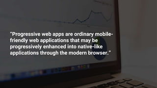 “Progressive web apps are ordinary mobile-
friendly web applications that may be
progressively enhanced into native-like
applications through the modern browser.”
 