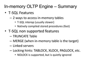 In-memory OLTP Engine – Summary 
• T-SQL Features 
– 2 ways to access in-memory tables 
• T-SQL interop (usually slower) 
• Natively compiled stored procedures (fast) 
• T-SQL non supported features 
– TRUNCATE Table 
– MERGE (when in-memory table is the target) 
– Linked servers 
– Locking hints: TABLOCK, XLOCK, PAGLOCK, etc. 
• NOLOCK is supported, but is quietly ignored 
 