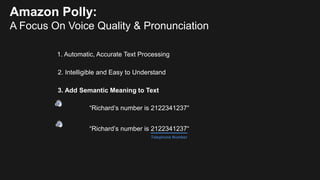 2. Intelligible and Easy to Understand
3. Add Semantic Meaning to Text
“Richard’s number is 2122341237“
“Richard’s number is 2122341237“
Telephone Number
Amazon Polly:
A Focus On Voice Quality & Pronunciation
1. Automatic, Accurate Text Processing
 