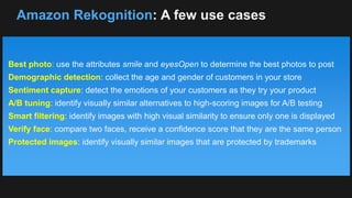 Amazon Rekognition: A few use cases
Best photo: use the attributes smile and eyesOpen to determine the best photos to post
Demographic detection: collect the age and gender of customers in your store
Sentiment capture: detect the emotions of your customers as they try your product
A/B tuning: identify visually similar alternatives to high-scoring images for A/B testing
Smart filtering: identify images with high visual similarity to ensure only one is displayed
Verify face: compare two faces, receive a confidence score that they are the same person
Protected images: identify visually similar images that are protected by trademarks
 