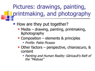 Pictures: drawings, painting, printmaking, and photography How are they put together? Media – drawing, painting, printmaking, &photography Composition – elements & principles Profile: Pablo Picasso Other factors – perspective, chiaroscuro, & content Painting and Human Reality: Géricault's Raft of the “Medusa”   