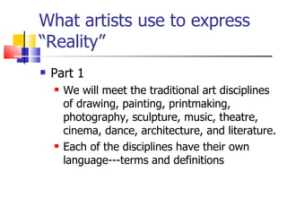 What artists use to express “Reality” Part 1 We will meet the traditional art disciplines of drawing, painting, printmaking, photography, sculpture, music, theatre, cinema, dance, architecture, and literature. Each of the disciplines have their own language---terms and definitions 