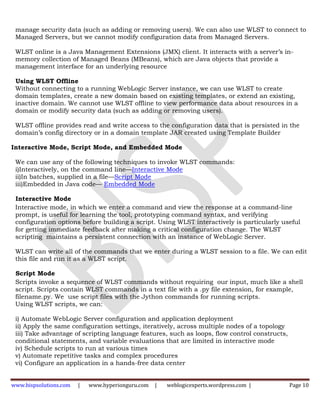 manage security data (such as adding or removing users). We can also use WLST to connect to
 Managed Servers, but we cannot modify configuration data from Managed Servers.

 WLST online is a Java Management Extensions (JMX) client. It interacts with a server’s in-
 memory collection of Managed Beans (MBeans), which are Java objects that provide a
 management interface for an underlying resource

 Using WLST Offline
 Without connecting to a running WebLogic Server instance, we can use WLST to create
 domain templates, create a new domain based on existing templates, or extend an existing,
 inactive domain. We cannot use WLST offline to view performance data about resources in a
 domain or modify security data (such as adding or removing users).

 WLST offline provides read and write access to the configuration data that is persisted in the
 domain’s config directory or in a domain template JAR created using Template Builder

Interactive Mode, Script Mode, and Embedded Mode

 We can use any of the following techniques to invoke WLST commands:
 i)Interactively, on the command line—Interactive Mode
 ii)In batches, supplied in a file—Script Mode
 iii)Embedded in Java code— Embedded Mode

 Interactive Mode
 Interactive mode, in which we enter a command and view the response at a command-line
 prompt, is useful for learning the tool, prototyping command syntax, and verifying
 configuration options before building a script. Using WLST interactively is particularly useful
 for getting immediate feedback after making a critical configuration change. The WLST
 scripting maintains a persistent connection with an instance of WebLogic Server.

 WLST can write all of the commands that we enter during a WLST session to a file. We can edit
 this file and run it as a WLST script.

 Script Mode
 Scripts invoke a sequence of WLST commands without requiring our input, much like a shell
 script. Scripts contain WLST commands in a text file with a .py file extension, for example,
 filename.py. We use script files with the Jython commands for running scripts.
 Using WLST scripts, we can:

 i) Automate WebLogic Server configuration and application deployment
 ii) Apply the same configuration settings, iteratively, across multiple nodes of a topology
 iii) Take advantage of scripting language features, such as loops, flow control constructs,
 conditional statements, and variable evaluations that are limited in interactive mode
 iv) Schedule scripts to run at various times
 v) Automate repetitive tasks and complex procedures
 vi) Configure an application in a hands-free data center


www.bispsolutions.com   |   www.hyperionguru.com   |   weblogicexperts.wordpress.com |         Page 10
 
