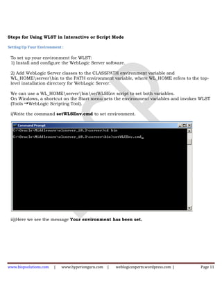 Steps for Using WLST in Interactive or Script Mode

Setting Up Your Environment :

 To set up your environment for WLST:
 1) Install and configure the WebLogic Server software.

 2) Add WebLogic Server classes to the CLASSPATH environment variable and
 WL_HOMEserverbin to the PATH environment variable, where WL_HOME refers to the top-
 level installation directory for WebLogic Server.

 We can use a WL_HOMEserverbinsetWLSEnv script to set both variables.
 On Windows, a shortcut on the Start menu sets the environment variables and invokes WLST
 (Tools WebLogic Scripting Tool).

 i)Write the command setWLSEnv.cmd to set environment.




 ii))Here we see the message Your environment has been set.




www.bispsolutions.com   |   www.hyperionguru.com   |   weblogicexperts.wordpress.com |   Page 11
 