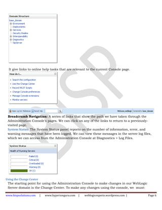It give links to online help tasks that are relevant to the current Console page.




 Breadcrumb Navigation: A series of links that show the path we have taken through the
 Administration Console's pages. We can click on any of the links to return to a previously-
 visited page.
 System Status: The System Status panel reports on the number of information, error, and
 warning messages that have been logged. We can view these messages in the server log files,
 which we can access from the Administration Console at Diagnostics > Log Files.




Using the Change Center
 The starting point for using the Administration Console to make changes in our WebLogic
 Server domain is the Change Center. To make any changes using the console, we must:

www.bispsolutions.com     |   www.hyperionguru.com   |   weblogicexperts.wordpress.com |   Page 6
 