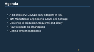 Agenda
• A bit of history: DevOps early adopters at IBM
• IBM Marketplace Engineering culture and heritage
• Delivering to production, frequently and safely
• How to rebuild an organization
• Getting through roadblocks
3
 