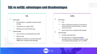 SQL vs noSQL: advantages and disadvantages
• Advantages
– Normalization is available to optimize data
storage
– Transactions to support ACID
– ANY data can be stored this way
• Disadvantages
– Joins and lots of complicated query stuff
– May be slow
– Additional interfaces to communicate with
DBMS from a programming language
SQL noSQL
• Advantages
– Fast
– Easy to understand and query as the data are
stored naturally and dynamically, no need to
restructure them
– Easy to query from a programming language
• Disadvantages
– Possible data duplication
– No transactions, so implementing ACID
principles may be a challenge (usually it is done
via a programming language, not via a DBMS)
 