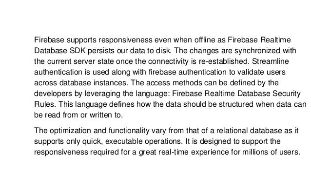Firebase supports responsiveness even when offline as Firebase Realtime
Database SDK persists our data to disk. The changes are synchronized with
the current server state once the connectivity is re-established. Streamline
authentication is used along with firebase authentication to validate users
across database instances. The access methods can be defined by the
developers by leveraging the language: Firebase Realtime Database Security
Rules. This language defines how the data should be structured when data can
be read from or written to.
The optimization and functionality vary from that of a relational database as it
supports only quick, executable operations. It is designed to support the
responsiveness required for a great real-time experience for millions of users.
 