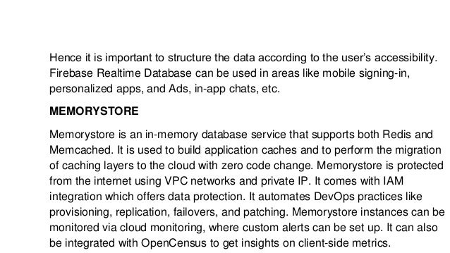 Hence it is important to structure the data according to the user’s accessibility.
Firebase Realtime Database can be used in areas like mobile signing-in,
personalized apps, and Ads, in-app chats, etc.
MEMORYSTORE
Memorystore is an in-memory database service that supports both Redis and
Memcached. It is used to build application caches and to perform the migration
of caching layers to the cloud with zero code change. Memorystore is protected
from the internet using VPC networks and private IP. It comes with IAM
integration which offers data protection. It automates DevOps practices like
provisioning, replication, failovers, and patching. Memorystore instances can be
monitored via cloud monitoring, where custom alerts can be set up. It can also
be integrated with OpenCensus to get insights on client-side metrics.
 