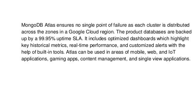 MongoDB Atlas ensures no single point of failure as each cluster is distributed
across the zones in a Google Cloud region. The product databases are backed
up by a 99.95% uptime SLA. It includes optimized dashboards which highlight
key historical metrics, real-time performance, and customized alerts with the
help of built-in tools. Atlas can be used in areas of mobile, web, and IoT
applications, gaming apps, content management, and single view applications.
 