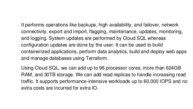 It performs operations like backups, high availability, and failover, network
connectivity, export and import, flagging, maintenance, updates, monitoring,
and logging. System updates are performed by Cloud SQL whereas
configuration updates are done by the user. It can be used to build
containerized applications, perform data analytics, build and deploy web apps
and manage databases using Terraform.
Using Cloud SQL, we can add up to 96 processor cores, more than 624GB
RAM, and 30TB storage. We can add read replicas to handle increasing read
traffic. It supports performance-intensive workloads up to 60,000 IOPS and no
extra costs are incurred for extra IO.
 