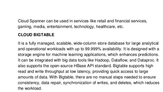 Cloud Spanner can be used in services like retail and financial services,
gaming, media, entertainment, technology, healthcare, etc.
CLOUD BIGTABLE
It is a fully managed, scalable, wide-column store database for large analytical
and operational workloads with up to 99.999% availability. It is designed with a
storage engine for machine learning applications, which enhances predictions.
It can be integrated with big data tools like Hadoop, Dataflow, and Dataproc. It
also supports the open-source HBase API standard. Bigtable supports high
read and write throughput at low latency, providing quick access to large
amounts of data. With Bigtable, there are no manual steps needed to ensure
consistency, data repair, synchronization of writes, and deletes, which reduces
the workload.
 