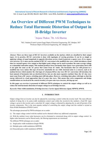 ISSN 2349-7815
International Journal of Recent Research in Electrical and Electronics Engineering (IJRREEE)
Vol. 3, Issue 2, pp: (65-69), Month: April 2016 - June 2016, Available at: www.paperpublications.org
Page | 65
Paper Publications
An Overview of Different PWM Techniques to
Reduce Total Harmonic Distortion of Output in
H-Bridge Inverter
1
Anjana Thakur, 2
Dr. A.K.Sharma
1
M.E. Student (Control system Engg) Deptt of Electrical Engineering, JEC Jabalpur, M.P
2
Professor Deptt of Electrical Engineering, JEC Jabalpur, M.P
Abstract: There are three types of DC/AC inverters available on the market, which are classified by their output
types: (1) in practice, DC/AC conversion is done with topologies of varying precision. It can be as simple as
applying voltages of equal magnitude in opposite directions across a load to generate a square wave. It is a square
wave inverter. (2) A more precise method of DC/AC conversion is the modified sine wave, which introduces a dead
time in a normal square wave output so that higher peak voltage can be used to produce the same average voltage
as a sinusoidal wall-outlet output. This method produces fewer harmonics than square wave generation, but it still
is not quite the same as the AC power that comes from AC outlet. The harmonics that are still present in a
modified sine wave makes this type of inverter unsuitable for use while electrical noise is a concern, such as in
medical devices which monitor the vital signs of a human.(3)Pure sine wave DC/AC conversion will introduce the
least amount of harmonics into an electrical device, but are also most expensive method. Since the AC sine wave
must come from a DC source, switching must still take place. However, switching takes place with logic so that the
energy delivered to a load approaches that of a pure sine wave. This means that extra components and design
considerations are involved in the control circuitry of a pure sine wave inverter, driving up cost.
In this paper an overview is presented of different PWM techniques to control the output voltage as well as to
reduce the total harmonic distortion of output voltage in an H-bridge inverter.
Keywords: Pulse width modulation, H-bridge inverter, Carrier signal, Reference signal, MPWM, SPWM.
I. INTRODUCTION
Output voltage from an inverter can also be adjusted by exercising a control within the inverter itself. The most efficient
method of doing this is by pulse-width modulation control used within the inverter.In this method, a fixed DC input
voltage is given to the inverter and a controlled AC output voltage is obtained by adjusting the on and off periods of the
inverter components. This is the most popular method of controlling the output voltage and this method is termed as
Pulse-Width-Modulation (PWM) Control.
The advantages possessed by PWM techniques are as under:
(i) The output voltage control with this method can be obtained without any additional components.
(ii) With the method, lower order harmonics can be eliminated or minimized along with its output voltage control. As
higher order harmonics can be filtered easily, the filtering requirements are minimised.
The different PWM techniques are as under:
(i) Single-pulse width modulation (Single PWM)
(ii) Multiple pulse width modulation (MPWM)
(iii) Sinusoidal pulse width modulation (SPWM)
 