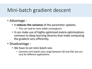 Mini-batch gradient descent
• Advantage :
• It reduces the variance of the parameter updates.
• This can lead to more stable convergence.
• It can make use of highly optimized matrix optimizations
common to deep learning libraries that make computing
the gradient very efficiently.
• Disadvantage :
• We have to set mini-batch size.
• Common mini-batch sizes range between 50 and 256, but can
vary for different applications.
 