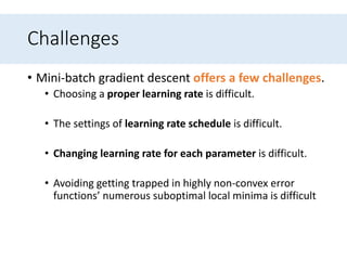 Challenges
• Mini-batch gradient descent offers a few challenges.
• Choosing a proper learning rate is difficult.
• The settings of learning rate schedule is difficult.
• Changing learning rate for each parameter is difficult.
• Avoiding getting trapped in highly non-convex error
functions’ numerous suboptimal local minima is difficult
 