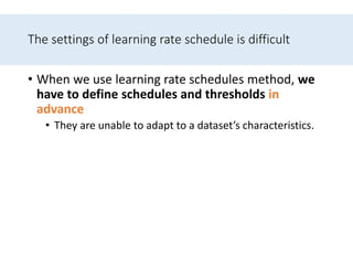 The settings of learning rate schedule is difficult
• When we use learning rate schedules method, we
have to define schedules and thresholds in
advance
• They are unable to adapt to a dataset’s characteristics.
 