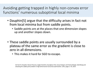 Avoiding getting trapped in highly non-convex error
functions’ numerous suboptimal local minima
• Dauphin[5] argue that the difficulty arises in fact not
from local minima but from saddle points.
• Saddle points are at the places that one dimension slopes
up and another slopes down.
• These saddle points are usually surrounded by a
plateau of the same error as the gradient is close to
zero in all dimensions.
• This makes it hard for SGD to escape.
[5] Yann N. Dauphin, Razvan Pascanu, Caglar Gulcehre, Kyunghyun Cho, Surya Ganguli, and Yoshua Bengio. Identifying and
attacking the saddle point problem in high-dimensional nonconvex optimization. arXiv, pages 1–14, 2014.
 