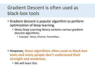 Gradient Descent is often used as
black-box tools
• Gradient descent is popular algorithm to perform
optimization of deep learning.
• Many Deep Learning library contains various gradient
descent algorithms.
• Example : Keras, Chainer, Tensorflow…
• However, these algorithms often used as black-box
tools and many people don’t understand their
strength and weakness.
• We will learn this.
 