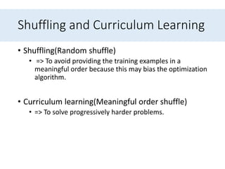 Shuffling and Curriculum Learning
• Shuffling(Random shuffle)
• => To avoid providing the training examples in a
meaningful order because this may bias the optimization
algorithm.
• Curriculum learning(Meaningful order shuffle)
• => To solve progressively harder problems.
 