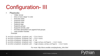 Configuration- III
• Playbooks
– YAML format
– One or more “plays” in a list
– Executes tasks
– Supports hosts
– Supports roles
– Supports tags
– Supports groups
– Supports remote_user
– Provides idempotent runs against host groups
– Uses ansible modules
Example:
$ ansible-playbook playbook.yml --list-hosts
$ ansible-playbook playbook.yml --list-tasks
$ ansible-playbook playbook.yml -f 10
$ ansible-playbook playbook.yml --tags=setup,configure --list-tasks
$ ansible-playbook playbook.yml --tags=always,setup,configure --list-tasks
For more: http://docs.ansible.com/playbooks_intro.html
© 2015 Pythian Confidential12
 