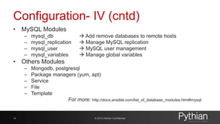 Configuration- IV (cntd)
• MySQL Modules
– mysql_db  Add remove databases to remote hosts
– mysql_replication  Manage MySQL replication
– mysql_user  MySQL user management
– mysql_variables  Manage global variables
• Others Modules
– Mongodb, postgresql
– Package managers (yum, apt)
– Service
– File
– Template
For more: http://docs.ansible.com/list_of_database_modules.html#mysql
© 2015 Pythian Confidential14
 