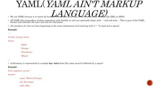  We use YAML because it is easier for humans to read and write than other common data formats like XML or JSON.
 All YAML files (regardless of their association with Ansible or not) can optionally begin with --- and end with ... This is part of the YAML
format and indicates the start and end of a document.
 All members of a list are lines beginning at the same indentation level starting with a "- " (a dash and a space):
Example :
---
# A list of tasty fruits
fruits:
- Apple
- Orange
- Strawberry
- Mango
…
 A dictionary is represented in a simple key: value form (the colon must be followed by a space):
Example :
# An employee record
martin:
name: Martin D'vloper
job: Developer
skill: Elite
 