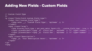 Adding New Fields - Custom Fields
// Custom field Type
?>
<p class="form-field custom_field_type">
<label for="custom_field_type">
<?php echo __( 'Custom Field Type', 'mytheme' ); ?>
</label>
<span class="wrap">
<?php $custom_field_type = get_post_meta( $post->ID, '_custom_field_type', true ); ?>
<input placeholder="<?php _e( 'Field One', 'mytheme' ); ?>" type="number" ...
<input placeholder="<?php _e( 'Field Two', 'mytheme' ); ?>" type="number" ...
</span>
<span class="description">
<?php _e( 'Your description here!', 'mytheme' ); ?>
</span>
</p>
<?php
 