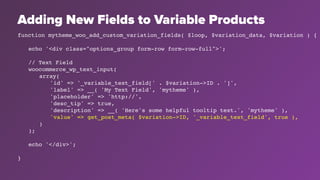Adding New Fields to Variable Products
function mytheme_woo_add_custom_variation_fields( $loop, $variation_data, $variation ) {
echo '<div class="options_group form-row form-row-full">';
// Text Field
woocommerce_wp_text_input(
array(
'id' => '_variable_text_field[' . $variation->ID . ']',
'label' => __( 'My Text Field', 'mytheme' ),
'placeholder' => 'http://',
'desc_tip' => true,
'description' => __( 'Here's some helpful tooltip text.', 'mytheme' ),
'value' => get_post_meta( $variation->ID, '_variable_text_field', true ),
)
);
echo '</div>';
}
 