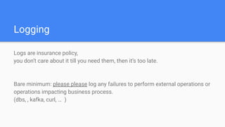 Logging
Logs are insurance policy,
you don’t care about it till you need them, then it’s too late.
Bare minimum: please please log any failures to perform external operations or
operations impacting business process.
(dbs, , kafka, curl, … )
 