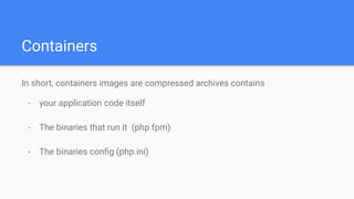 Containers
In short, containers images are compressed archives contains
- your application code itself
- The binaries that run it (php fpm)
- The binaries conﬁg (php.ini)
 
