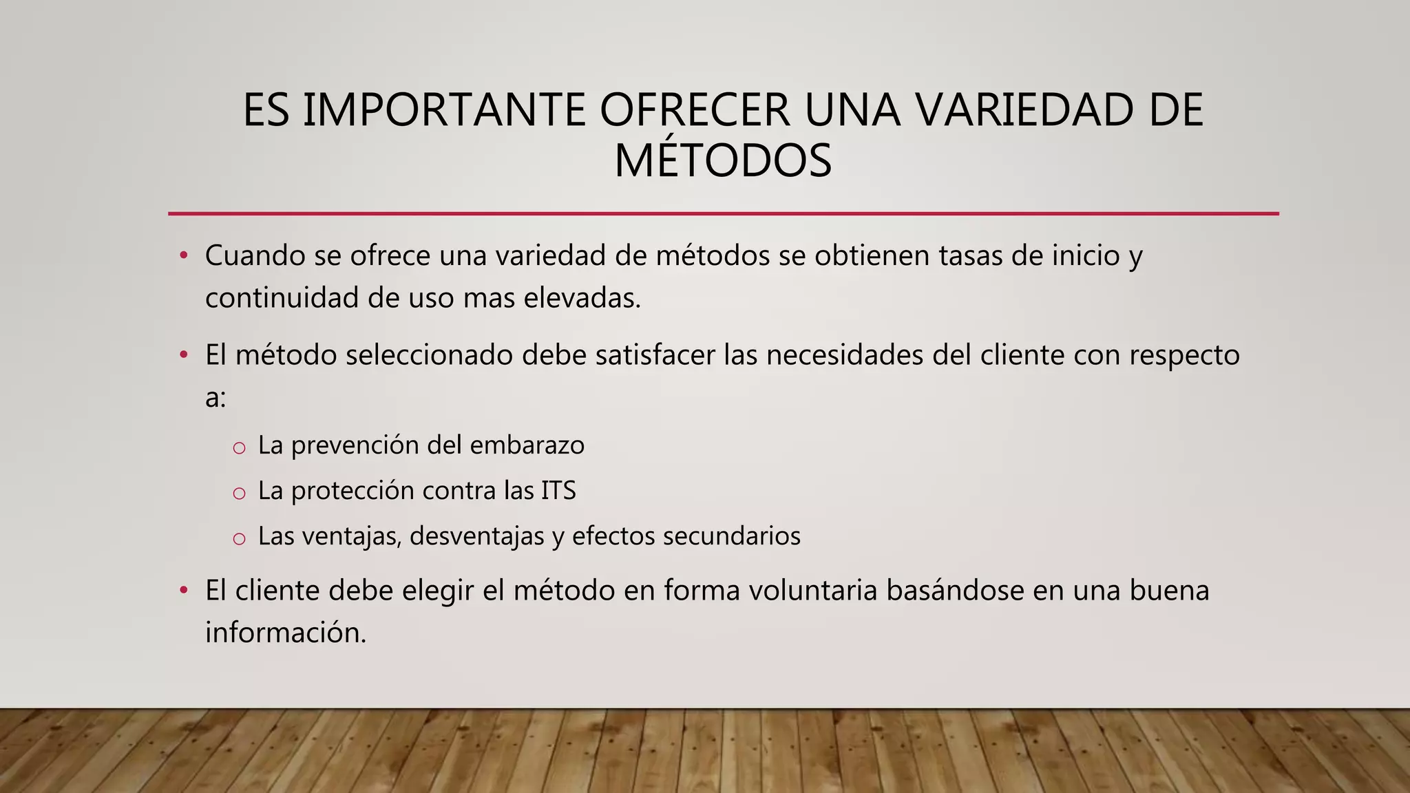 ES IMPORTANTE OFRECER UNA VARIEDAD DE
MÉTODOS
• Cuando se ofrece una variedad de métodos se obtienen tasas de inicio y
continuidad de uso mas elevadas.
• El método seleccionado debe satisfacer las necesidades del cliente con respecto
a:
o La prevención del embarazo
o La protección contra las ITS
o Las ventajas, desventajas y efectos secundarios
• El cliente debe elegir el método en forma voluntaria basándose en una buena
información.
 