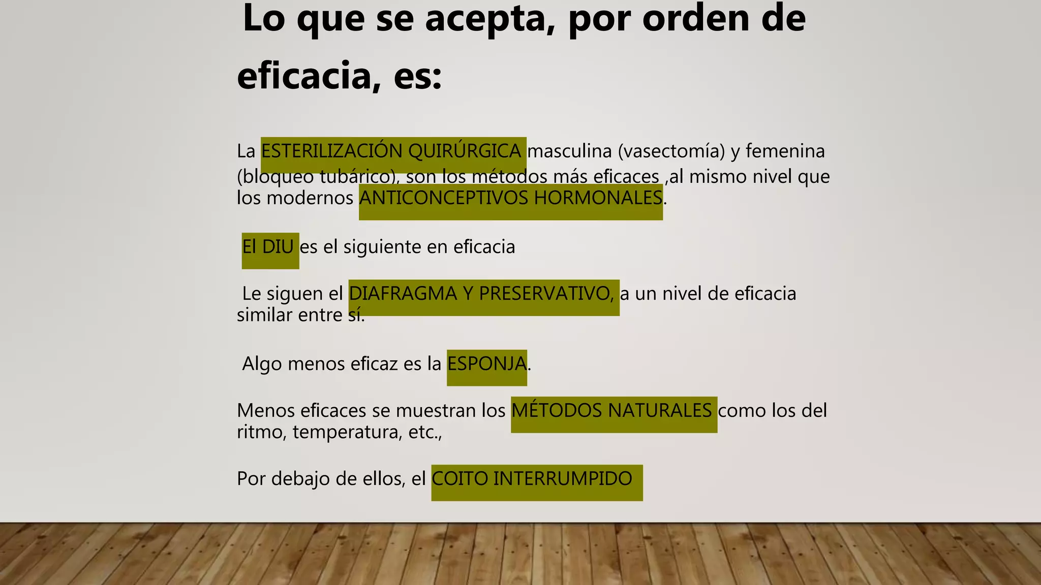 Lo que se acepta, por orden de
eﬁcacia, es:
La ESTERILIZACIÓN QUIRÚRGICA masculina (vasectomía) y femenina
(bloqueo tubárico), son los métodos más eﬁcaces ,al mismo nivel que
los modernos ANTICONCEPTIVOS HORMONALES.
El DIU es el siguiente en eﬁcacia
Le siguen el DIAFRAGMA Y PRESERVATIVO, a un nivel de eﬁcacia
similar entre sí.
Algo menos eﬁcaz es la ESPONJA.
Menos eﬁcaces se muestran los MÉTODOS NATURALES como los del
ritmo, temperatura, etc.,
Por debajo de ellos, el COITO INTERRUMPIDO
 