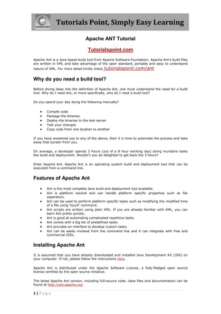 Tutorials Point, Simply Easy Learning
1 | P a g e
Apache ANT Tutorial
Tutorialspoint.com
Apache Ant is a Java based build tool from Apache Software Foundation. Apache Ant's build files
are written in XML and take advantage of the open standard, portable and easy to understand
nature of XML. For more detail kindly check tutorialspoint.com/ant
Why do you need a build tool?
Before diving deep into the definition of Apache Ant, one must understand the need for a build
tool. Why do I need Ant, or more specifically, why do I need a build tool?
Do you spend your day doing the following manually?
 Compile code
 Package the binaries
 Deploy the binaries to the test server
 Test your changes
 Copy code from one location to another
If you have answered yes to any of the above, then it is time to automate the process and take
away that burden from you.
On average, a developer spends 3 hours (out of a 8 hour working day) doing mundane tasks
like build and deployment. Wouldn't you be delighted to get back the 3 hours?
Enter Apache Ant. Apache Ant is an operating system build and deployment tool that can be
executed from a command line.
Features of Apache Ant
 Ant is the most complete Java build and deployment tool available.
 Ant is platform neutral and can handle platform specific properties such as file
separators.
 Ant can be used to perform platform specific tasks such as modifying the modified time
of a file using 'touch' command.
 Ant scripts are written using plain XML. If you are already familiar with XML, you can
learn Ant pretty quickly.
 Ant is good at automating complicated repetitive tasks.
 Ant comes with a big list of predefined tasks.
 Ant provides an interface to develop custom tasks.
 Ant can be easily invoked from the command line and it can integrate with free and
commercial IDEs.
Installing Apache Ant
It is assumed that you have already downloaded and installed Java Development Kit (JDK) on
your computer. If not, please follow the instructions here.
Apache Ant is distributed under the Apache Software License, a fully-fledged open source
license certified by the open source initiative.
The latest Apache Ant version, including full-source code, class files and documentation can be
found at http://ant.apache.org.
 