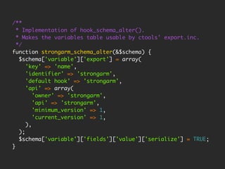 /**
  * Implementation of hook_schema_alter().
  * Makes the variables table usable by ctools' export.inc.
  */
function strongarm_schema_alter(&$schema) {
   $schema['variable']['export'] = array(
      'key' => 'name',
      'identifier' => 'strongarm',
      'default hook' => 'strongarm',
      'api' => array(
         'owner' => 'strongarm',
         'api' => 'strongarm',
         'minimum_version' => 1,
         'current_version' => 1,
      ),
   );
   $schema['variable']['fields']['value']['serialize'] = TRUE;
}
 