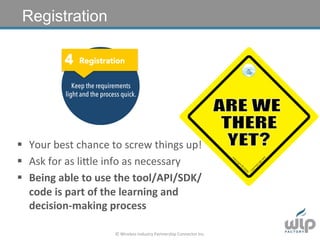 ©	
  Wireless	
  Industry	
  Partnership	
  Connector	
  Inc.	
  
4 Registration
Keep the requirements
light and the process quick.
§  Your	
  best	
  chance	
  to	
  screw	
  things	
  up!	
  
§  Ask	
  for	
  as	
  liGle	
  info	
  as	
  necessary	
  
§  Being	
  able	
  to	
  use	
  the	
  tool/API/SDK/
code	
  is	
  part	
  of	
  the	
  learning	
  and	
  
decision-­‐making	
  process	
  
Registration
Registration
 