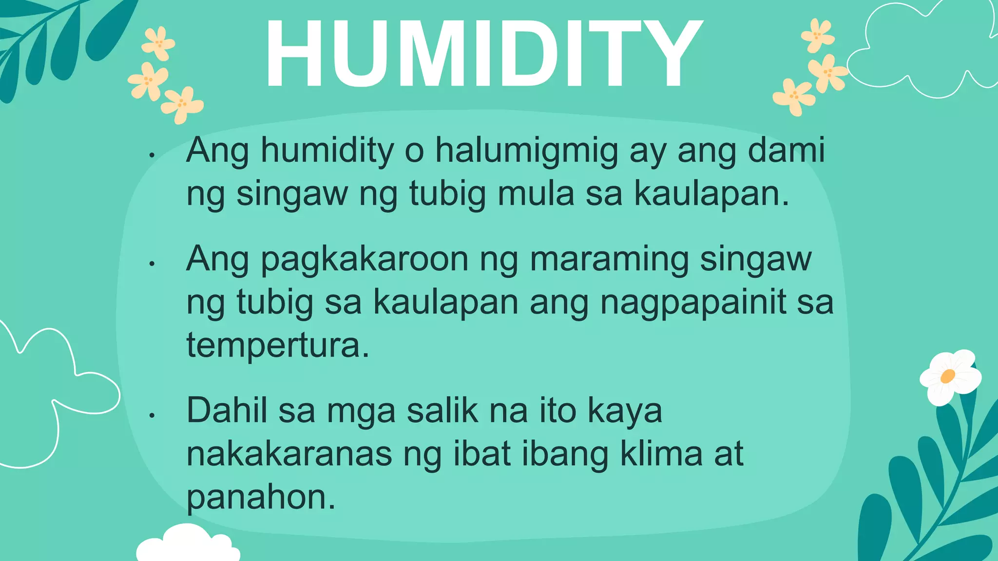 HUMIDITY
• Ang humidity o halumigmig ay ang dami
ng singaw ng tubig mula sa kaulapan.
• Ang pagkakaroon ng maraming singaw
ng tubig sa kaulapan ang nagpapainit sa
tempertura.
• Dahil sa mga salik na ito kaya
nakakaranas ng ibat ibang klima at
panahon.
 