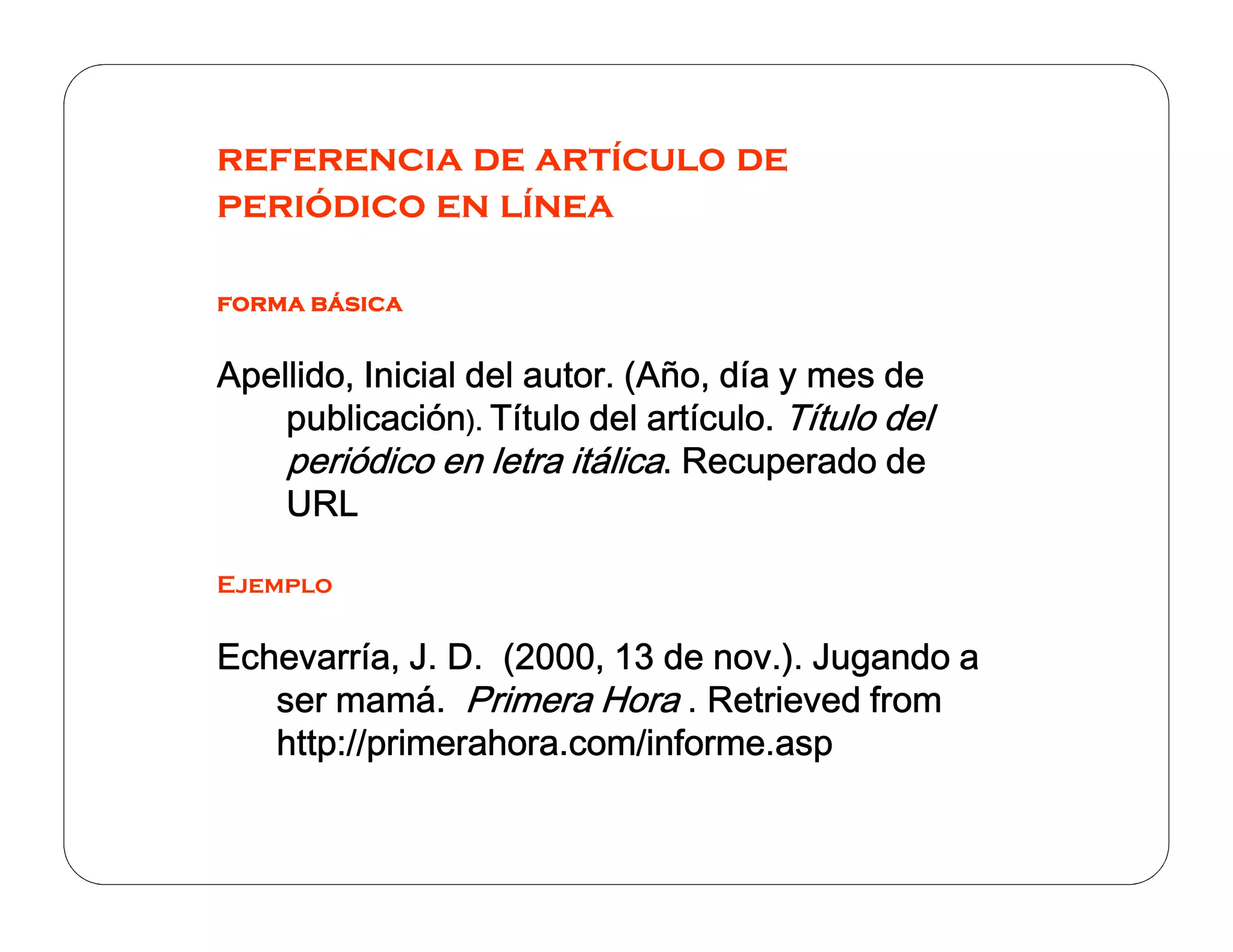 referencia de artículo de
periódico en línea
forma básica

Apellido, Inicial del autor. (Año, día y mes de
publicación). Título del artículo. Título del
periódico en letra itálica. Recuperado de
URL
Ejemplo

Echevarría, J. D. (2000, 13 de nov.). Jugando a
ser mamá. Primera Hora . Retrieved from
http://primerahora.com/informe.asp

 
