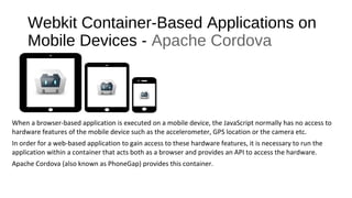 Webkit Container-Based Applications on
Mobile Devices - Apache Cordova
When a browser-based application is executed on a mobile device, the JavaScript normally has no access to
hardware features of the mobile device such as the accelerometer, GPS location or the camera etc.
In order for a web-based application to gain access to these hardware features, it is necessary to run the
application within a container that acts both as a browser and provides an API to access the hardware.
Apache Cordova (also known as PhoneGap) provides this container.
 