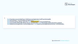 @yourtwitterhandle | developer.confluent.io
{
final Properties consumerAppProps = KafkaConsumerApplication.loadProperties(args[0]);
final String filePath = consumerAppProps.getProperty(“file.path”);
final Consumer<String, String> consumer = new KafkaConsumer<>(consumerAppProps);
final ConsumerRecordsHandler<String, String> recordsHandler = new FilewritingrecordsHandler(Paths.get(filePa …
final KafkaConsumerapplication consumerApplication = new KafkaConsumerApplication(consumer, recordsHandler);
 
