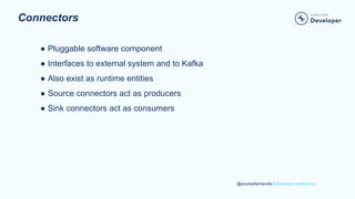 @yourtwitterhandle | developer.confluent.io
Connectors
● Pluggable software component
● Interfaces to external system and to Kafka
● Also exist as runtime entities
● Source connectors act as producers
● Sink connectors act as consumers
 