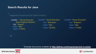 { ...
"response":{"numFound":22,"start":0,"docs":[
{"jobtitle":" Clinical Educator
(New England/ Boston)",
"city":"Boston",
"state":"MA",
"salary":41503},
…]}}
*Example documents available @ http://github.com/treygrainger/solr-in-action
Search Results for Jane
{"jobtitle":"Nurse Educator",
"city":"Braintree",
"state":"MA",
"salary":56183},
{"jobtitle":"Nurse Educator",
"city":"Brighton",
"state":"MA",
"salary":71359}
DFW Data Science
 