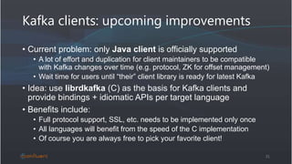 Kafka clients: upcoming improvements
• Current problem: only Java client is officially supported
• A lot of effort and duplication for client maintainers to be compatible
with Kafka changes over time (e.g. protocol, ZK for offset management)
• Wait time for users until “their” client library is ready for latest Kafka
• Idea: use librdkafka (C) as the basis for Kafka clients and
provide bindings + idiomatic APIs per target language
• Benefits include:
• Full protocol support, SSL, etc. needs to be implemented only once
• All languages will benefit from the speed of the C implementation
• Of course you are always free to pick your favorite client!
31
 
