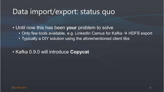 Data import/export: status quo
• Until now this has been your problem to solve
• Only few tools available, e.g. LinkedIn Camus for Kafka  HDFS export
• Typically a DIY solution using the aforementioned client libs
• Kafka 0.9.0 will introduce Copycat
35
 