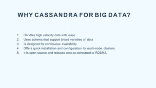 WHY CASSANDRA FOR BIG DATA?
1. Handles high velocity data with ease
2. Uses schema that support broad varieties of data
3. Is designed for continuous availability
4. Offers quick installation and configuration for multi-node clusters.
5. It is open source and reduces cost as compared to RDBMS.
 