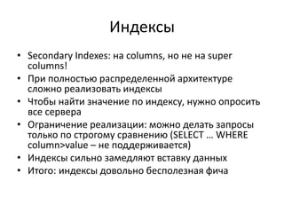 ИндексыSecondary Indexes: на columns, но не на super columns!При полностью распределенной архитектуре сложно реализовать индексыЧтобы найти значение по индексу, нужно опросить все сервераОграничение реализации: можно делать запросы только по строгому сравнению (SELECT … WHERE column>value– не поддерживается)Индексы сильно замедляют вставку данныхИтого: индексы довольно бесполезная фича