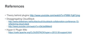References

• Theory behind plugins http://www.youtube.com/watch?v=FMM-YgK1jmg
• Disaggregating CloudStack
 ᵒhttp://www.slideshare.net/buildacloud/cloudstack-collaboration-conference-12-
  refactoring-cloud-stack
 ᵒhttp://www.youtube.com/watch?v=iGk3s68Meh0
• Hyper-V Plugin Wiki
 ᵒhttps://cwiki.apache.org/CLOUDSTACK/hyper-v-2012-30-support.html
 