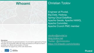 2
Christian Tzolov
Engineer at Pivotal,
Big-Data, Hadoop,
Spring Cloud Dataflow,
Apache Geode, Apache HAWQ,
Apache Committer,
Apache Crunch PMC member
ctzolov@pivotal.io
blog.tzolov.net
Twitter: @christzolov
https://nl.linkedin.com/in/tzolov
Whoami
Disclaimer
This talk expresses my personal opinions. It is not read or approved by Pivotal
and does not necessarily reflect the views and opinions of Pivotal nor does it
constitute any official communication of Pivotal.
Pivotal does not support any of the code shared here.
 
