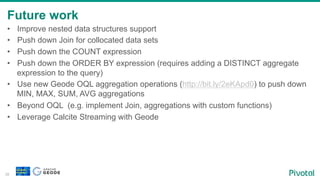 Future work
38
•  Improve nested data structures support
•  Push down Join for collocated data sets
•  Push down the COUNT expression
•  Push down the ORDER BY expression (requires adding a DISTINCT aggregate
expression to the query)
•  Use new Geode OQL aggregation operations (http://bit.ly/2eKApd0) to push down
MIN, MAX, SUM, AVG aggregations
•  Beyond OQL (e.g. implement Join, aggregations with custom functions)
•  Leverage Calcite Streaming with Geode
 